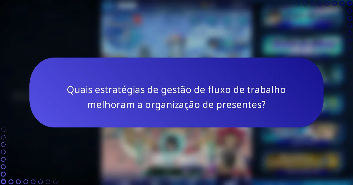 Quais estratégias de gestão de fluxo de trabalho melhoram a organização de presentes?